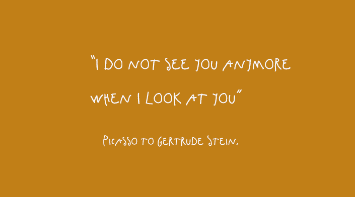 Picasso to Gertrude Stein: "I no longer see you when I look at you"
